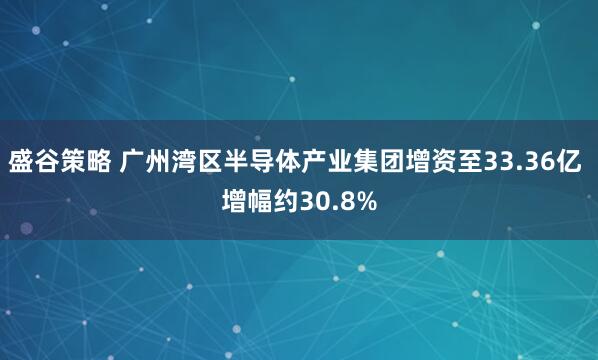 盛谷策略 广州湾区半导体产业集团增资至33.36亿 增幅约30.8%