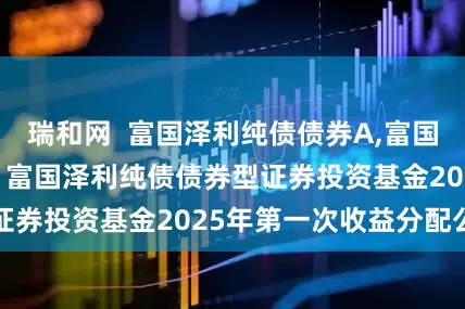 瑞和网  富国泽利纯债债券A,富国泽利纯债债券C: 富国泽利纯债债券型证券投资基金2025年第一次收益分配公告