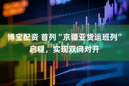 博宝配资 首列“京疆亚货运班列”启程，实现双向对开