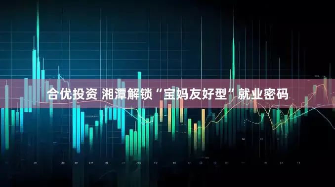 合优投资 湘潭解锁“宝妈友好型”就业密码