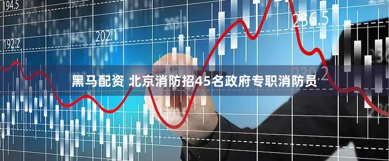 黑马配资 北京消防招45名政府专职消防员