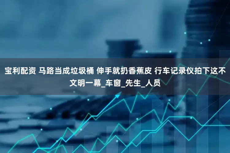 宝利配资 马路当成垃圾桶 伸手就扔香蕉皮 行车记录仪拍下这不文明一幕_车窗_先生_人员