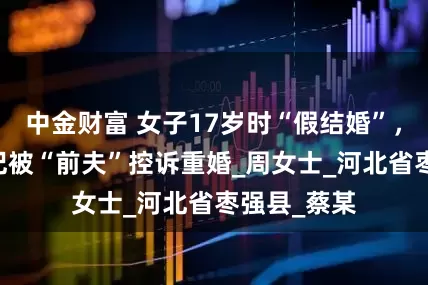 中金财富 女子17岁时“假结婚”，34岁再登记被“前夫”控诉重婚_周女士_河北省枣强县_蔡某