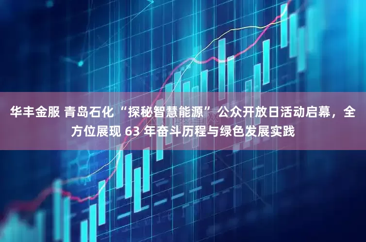 华丰金服 青岛石化 “探秘智慧能源” 公众开放日活动启幕，全方位展现 63 年奋斗历程与绿色发展实践