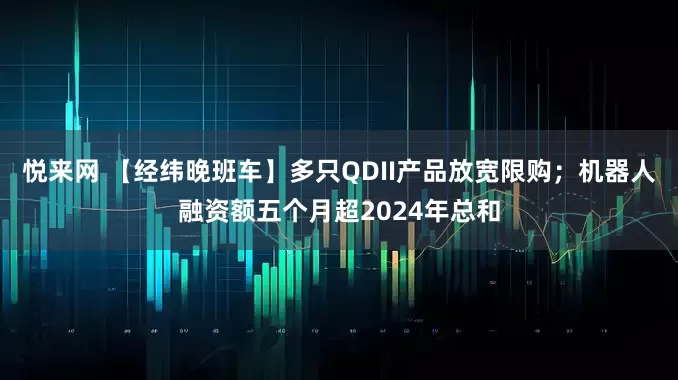 悦来网 【经纬晚班车】多只QDII产品放宽限购；机器人融资额五个月超2024年总和