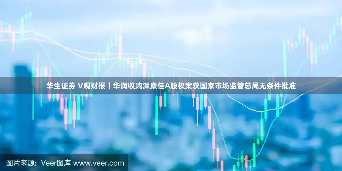 华生证券 V观财报｜华润收购深康佳A股权案获国家市场监管总局无条件批准