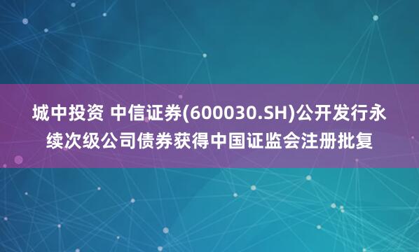 城中投资 中信证券(600030.SH)公开发行永续次级公司债券获得中国证监会注册批复