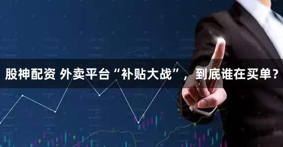 股神配资 外卖平台“补贴大战”，到底谁在买单？