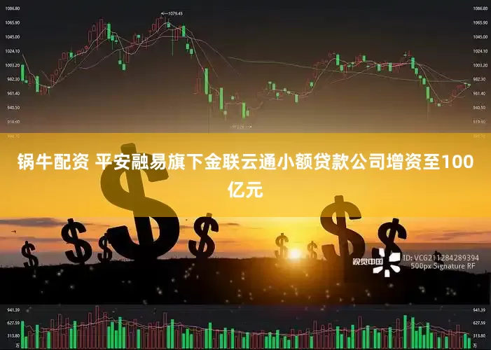 锅牛配资 平安融易旗下金联云通小额贷款公司增资至100亿元