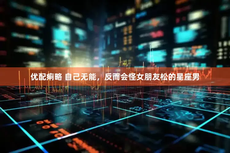 优配痢略 自己无能，反而会怪女朋友松的星座男