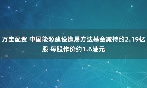 万宝配资 中国能源建设遭易方达基金减持约2.19亿股 每股作价约1.6港元