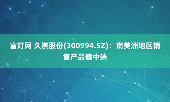 富灯网 久祺股份(300994.SZ)：南美洲地区销售产品偏中端