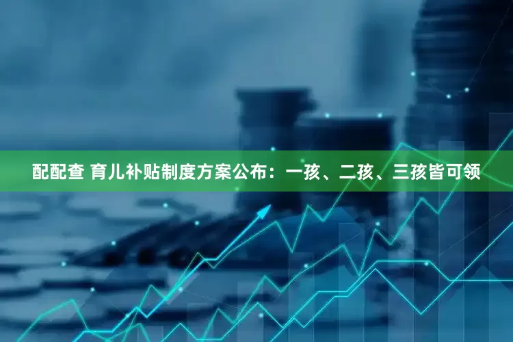 配配查 育儿补贴制度方案公布：一孩、二孩、三孩皆可领