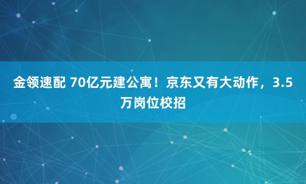 金领速配 70亿元建公寓！京东又有大动作，3.5万岗位校招