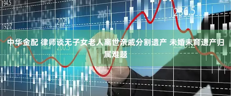 中华金配 律师谈无子女老人离世亲戚分割遗产 未婚未育遗产归属难题