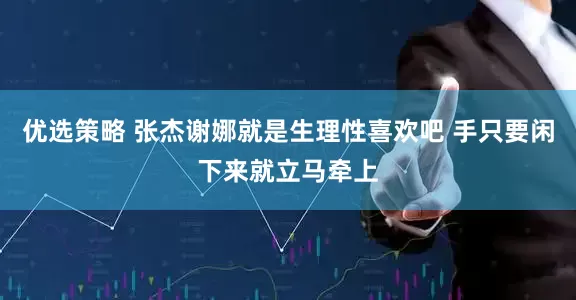 优选策略 张杰谢娜就是生理性喜欢吧 手只要闲下来就立马牵上