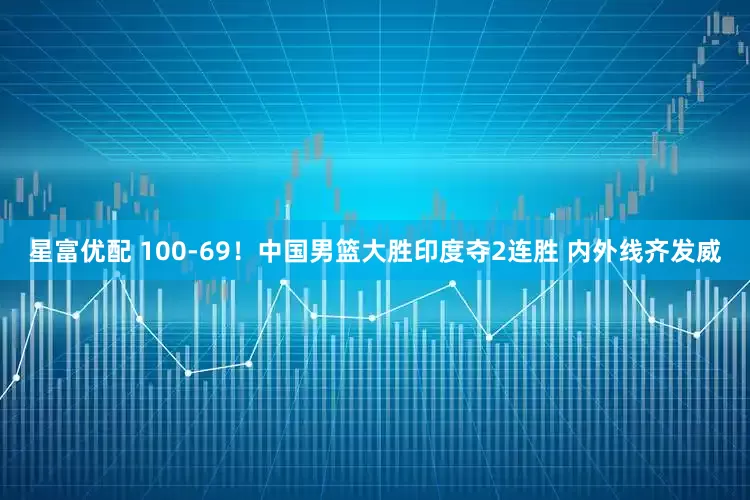 星富优配 100-69！中国男篮大胜印度夺2连胜 内外线齐发威