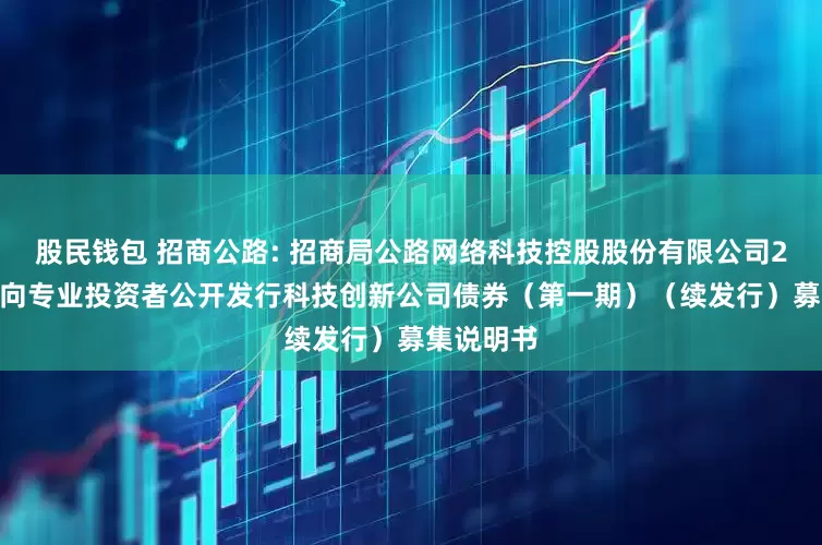 股民钱包 招商公路: 招商局公路网络科技控股股份有限公司2025年面向专业投资者公开发行科技创新公司债券(第一期)(续发行)募集说明书