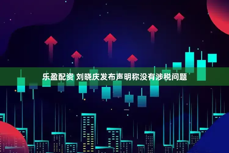 乐盈配资 刘晓庆发布声明称没有涉税问题