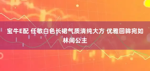 宝牛E配 任敏白色长裙气质清纯大方 优雅回眸宛如林间公主