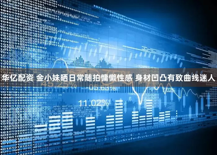 华亿配资 金小妹晒日常随拍慵懒性感 身材凹凸有致曲线迷人