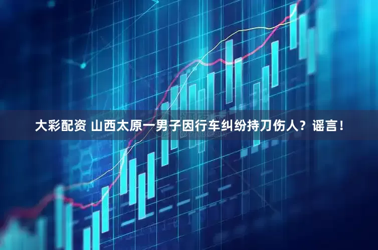 大彩配资 山西太原一男子因行车纠纷持刀伤人？谣言！