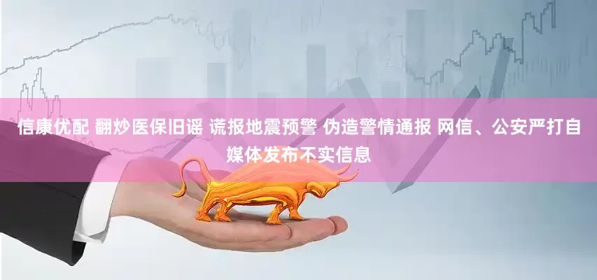 信康优配 翻炒医保旧谣 谎报地震预警 伪造警情通报 网信、公安严打自媒体发布不实信息