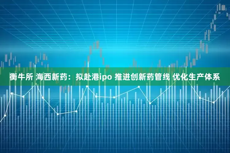 衡牛所 海西新药：拟赴港ipo 推进创新药管线 优化生产体系