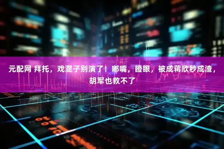 元配网 拜托，戏混子别演了！嘟嘴，瞪眼，被成蒋欣秒成渣，胡军也救不了