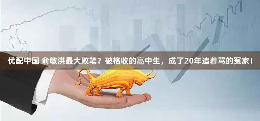 优配中国 俞敏洪最大败笔？破格收的高中生，成了20年追着骂的冤家！