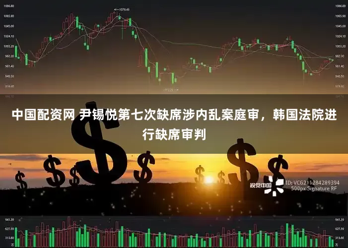 中国配资网 尹锡悦第七次缺席涉内乱案庭审，韩国法院进行缺席审判