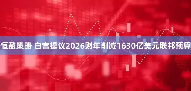 恒盈策略 白宫提议2026财年削减1630亿美元联邦预算