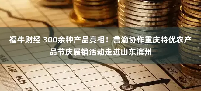 福牛财经 300余种产品亮相！鲁渝协作重庆特优农产品节庆展销活动走进山东滨州
