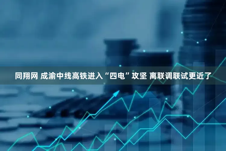 同翔网 成渝中线高铁进入“四电”攻坚 离联调联试更近了