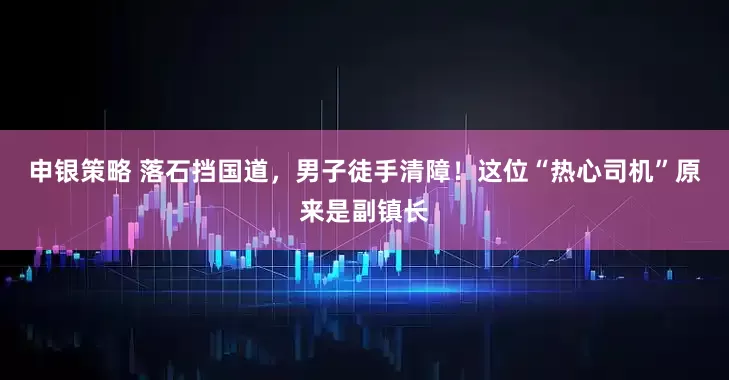 申银策略 落石挡国道，男子徒手清障！这位“热心司机”原来是副镇长