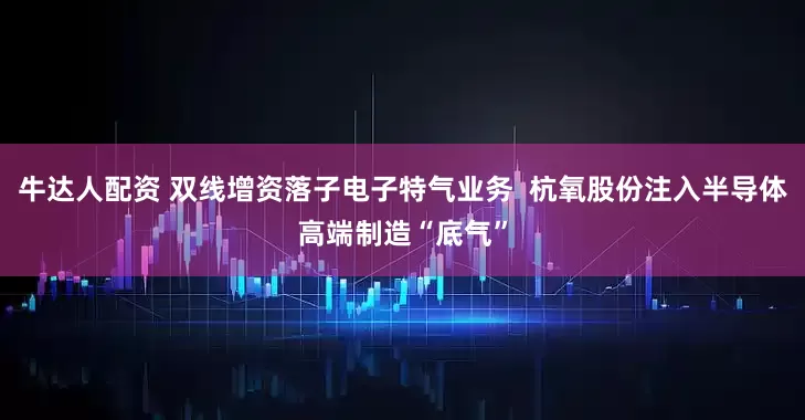 牛达人配资 双线增资落子电子特气业务  杭氧股份注入半导体高端制造“底气”