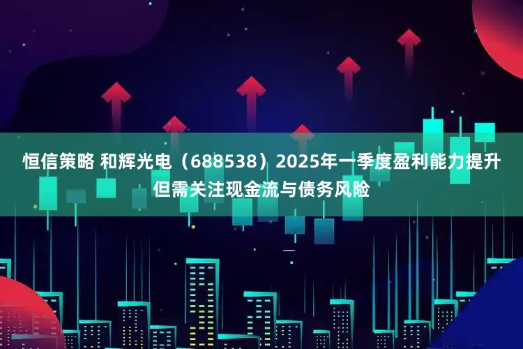 恒信策略 和辉光电（688538）2025年一季度盈利能力提升但需关注现金流与债务风险