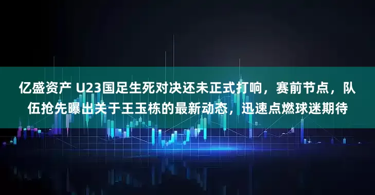 亿盛资产 U23国足生死对决还未正式打响，赛前节点，队伍抢先曝出关于王玉栋的最新动态，迅速点燃球迷期待