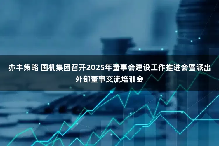 亦丰策略 国机集团召开2025年董事会建设工作推进会暨派出外部董事交流培训会