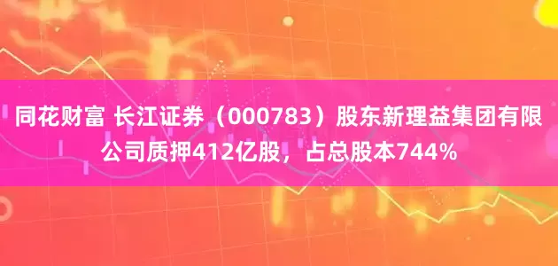 同花财富 长江证券（000783）股东新理益集团有限公司质押412亿股，占总股本744%