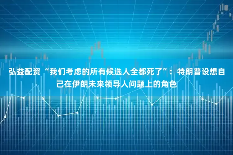 弘益配资 “我们考虑的所有候选人全都死了”：特朗普设想自己在伊朗未来领导人问题上的角色