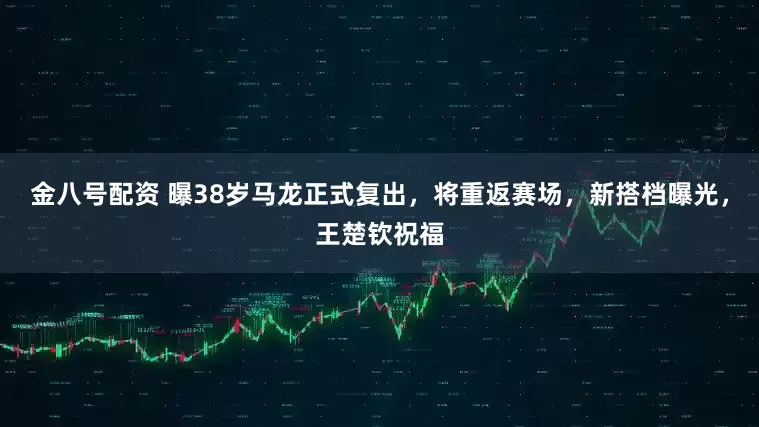 金八号配资 曝38岁马龙正式复出，将重返赛场，新搭档曝光，王楚钦祝福